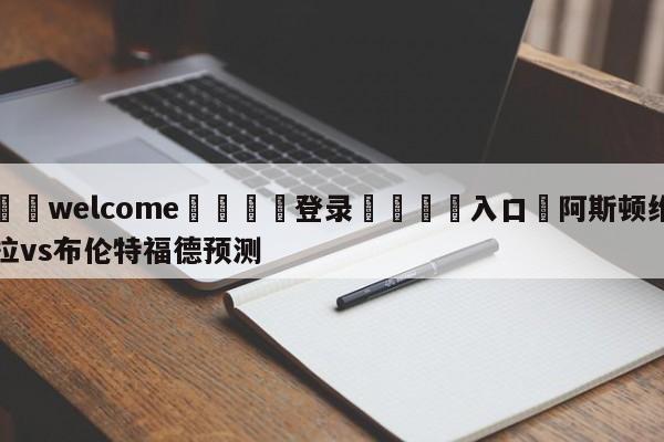 ⚛️welcome👎登录🆚入口✋阿斯顿维拉vs布伦特福德预测