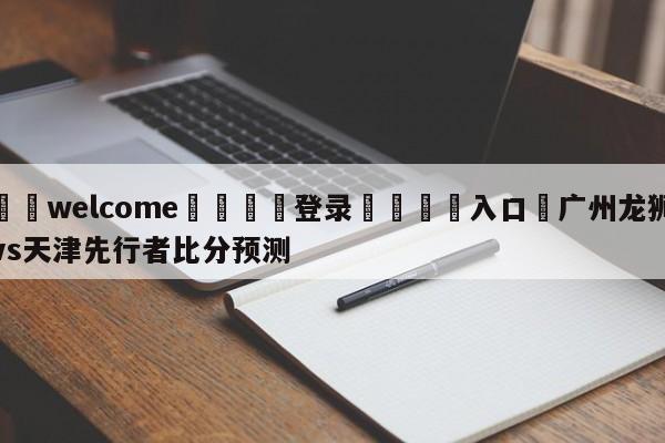 ⚛️welcome👎登录🆚入口✋广州龙狮vs天津先行者比分预测