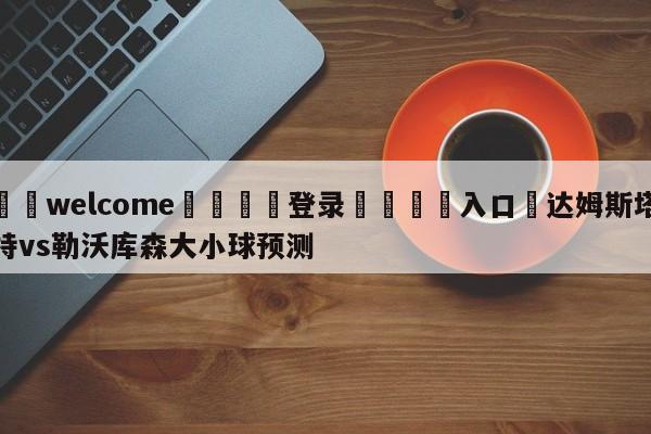 ⚛️welcome👎登录🆚入口✋达姆斯塔特vs勒沃库森大小球预测