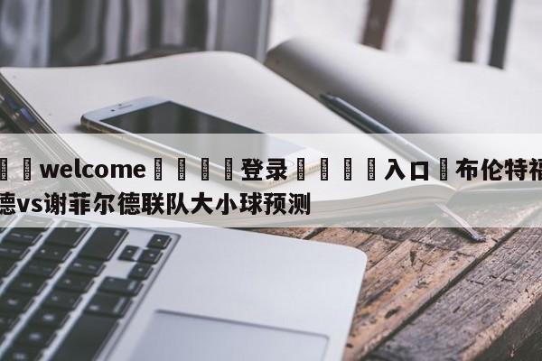 ⚛️welcome👎登录🆚入口✋布伦特福德vs谢菲尔德联队大小球预测