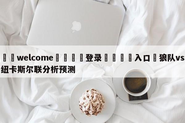 ⚛️welcome👎登录🆚入口✋狼队vs纽卡斯尔联分析预测