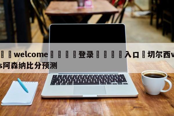 ⚛️welcome👎登录🆚入口✋切尔西vs阿森纳比分预测