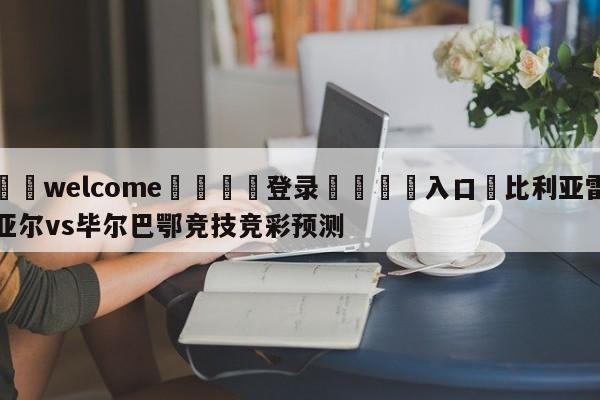 ⚛️welcome👎登录🆚入口✋比利亚雷亚尔vs毕尔巴鄂竞技竞彩预测