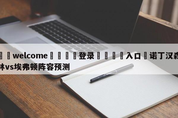 ⚛️welcome👎登录🆚入口✋诺丁汉森林vs埃弗顿阵容预测