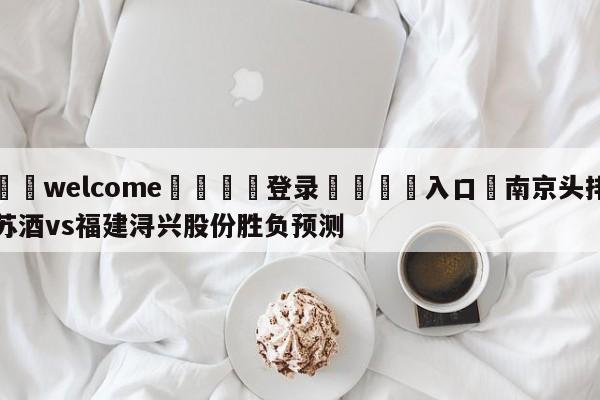 ⚛️welcome👎登录🆚入口✋南京头排苏酒vs福建浔兴股份胜负预测