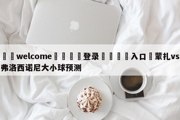 ⚛️welcome👎登录🆚入口✋蒙扎vs弗洛西诺尼大小球预测