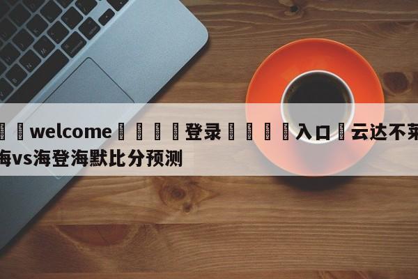 ⚛️welcome👎登录🆚入口✋云达不莱梅vs海登海默比分预测