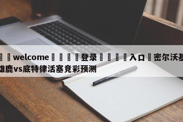 ⚛️welcome👎登录🆚入口✋密尔沃基雄鹿vs底特律活塞竞彩预测