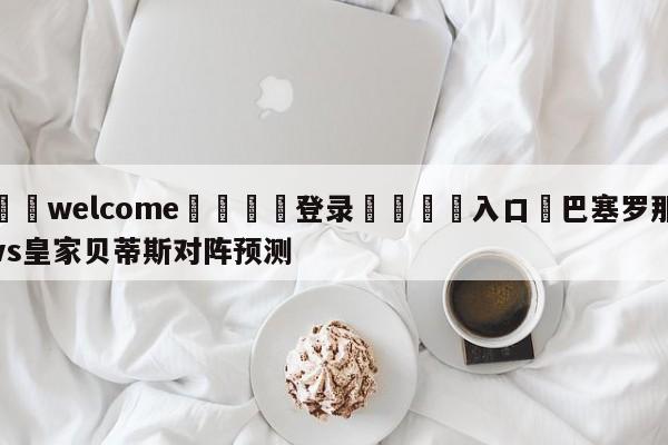 ⚛️welcome👎登录🆚入口✋巴塞罗那vs皇家贝蒂斯对阵预测