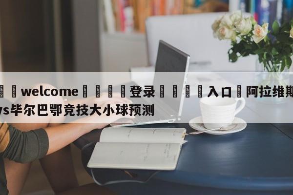 ⚛️welcome👎登录🆚入口✋阿拉维斯vs毕尔巴鄂竞技大小球预测