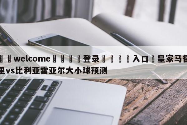 ⚛️welcome👎登录🆚入口✋皇家马德里vs比利亚雷亚尔大小球预测