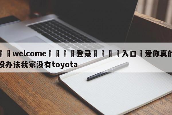 ⚛️welcome👎登录🆚入口✋爱你真的没办法我家没有toyota