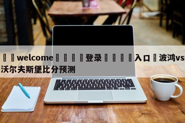 ⚛️welcome👎登录🆚入口✋波鸿vs沃尔夫斯堡比分预测