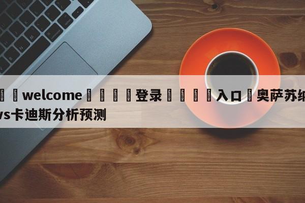 ⚛️welcome👎登录🆚入口✋奥萨苏纳vs卡迪斯分析预测