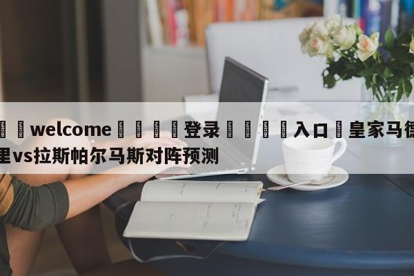 ⚛️welcome👎登录🆚入口✋皇家马德里vs拉斯帕尔马斯对阵预测