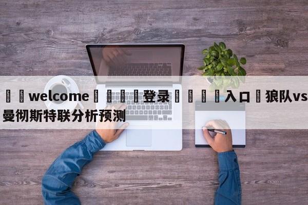 ⚛️welcome👎登录🆚入口✋狼队vs曼彻斯特联分析预测