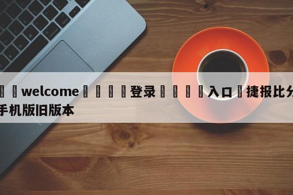 ⚛️welcome👎登录🆚入口✋捷报比分手机版旧版本