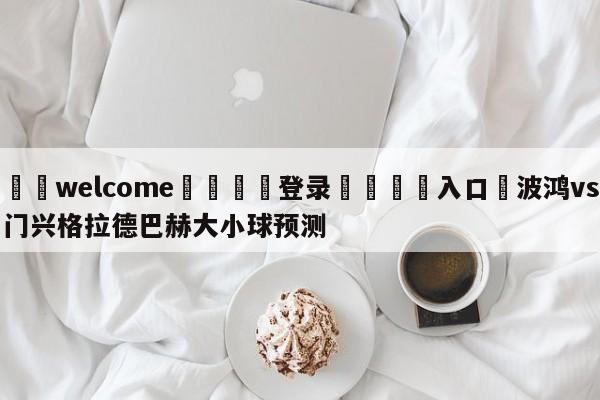 ⚛️welcome👎登录🆚入口✋波鸿vs门兴格拉德巴赫大小球预测