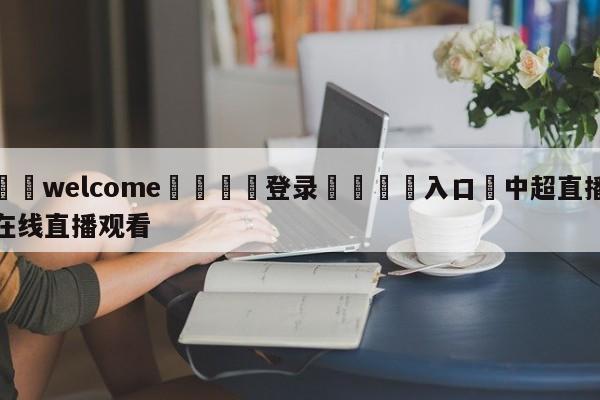 ⚛️welcome👎登录🆚入口✋中超直播在线直播观看