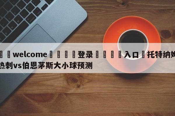 ⚛️welcome👎登录🆚入口✋托特纳姆热刺vs伯恩茅斯大小球预测