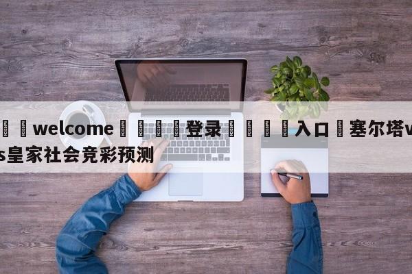 ⚛️welcome👎登录🆚入口✋塞尔塔vs皇家社会竞彩预测