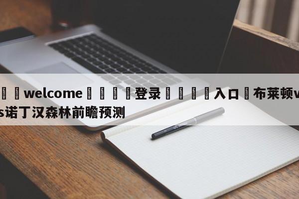 ⚛️welcome👎登录🆚入口✋布莱顿vs诺丁汉森林前瞻预测