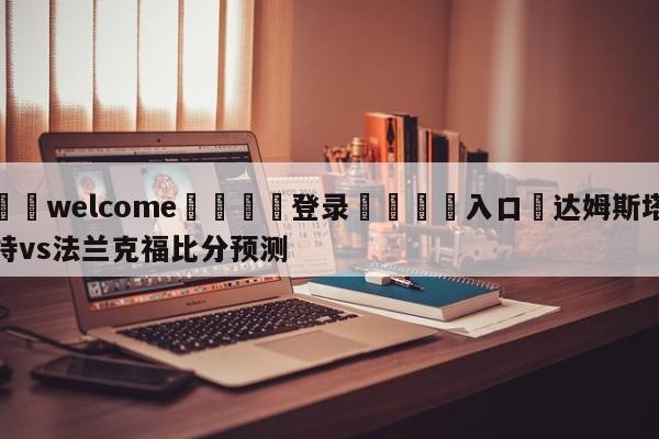 ⚛️welcome👎登录🆚入口✋达姆斯塔特vs法兰克福比分预测