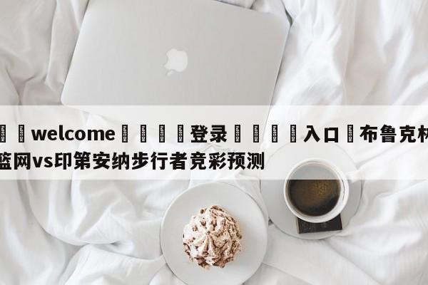 ⚛️welcome👎登录🆚入口✋布鲁克林篮网vs印第安纳步行者竞彩预测