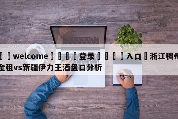 ⚛️welcome👎登录🆚入口✋浙江稠州金租vs新疆伊力王酒盘口分析