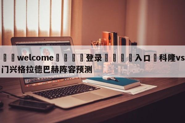 ⚛️welcome👎登录🆚入口✋科隆vs门兴格拉德巴赫阵容预测