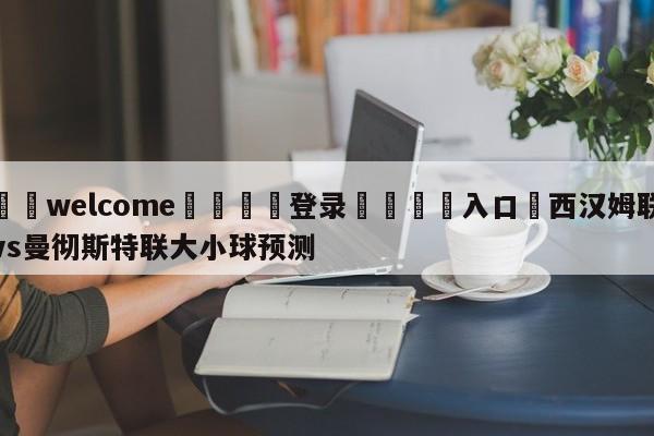 ⚛️welcome👎登录🆚入口✋西汉姆联vs曼彻斯特联大小球预测