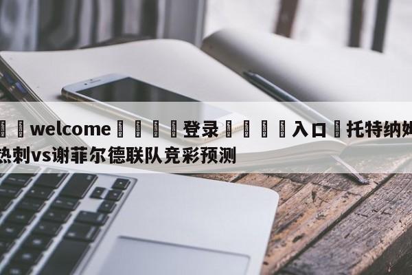 ⚛️welcome👎登录🆚入口✋托特纳姆热刺vs谢菲尔德联队竞彩预测