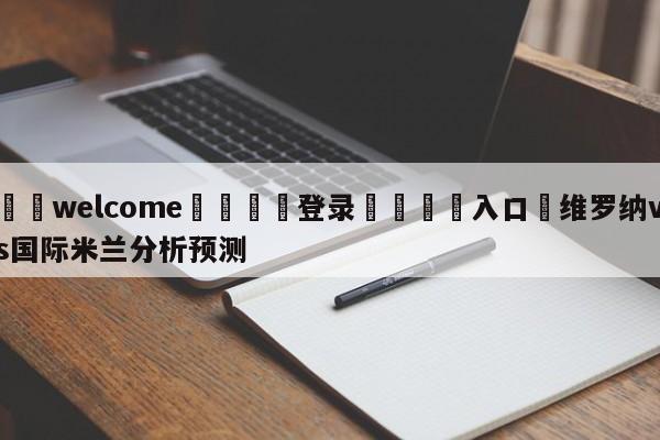 ⚛️welcome👎登录🆚入口✋维罗纳vs国际米兰分析预测