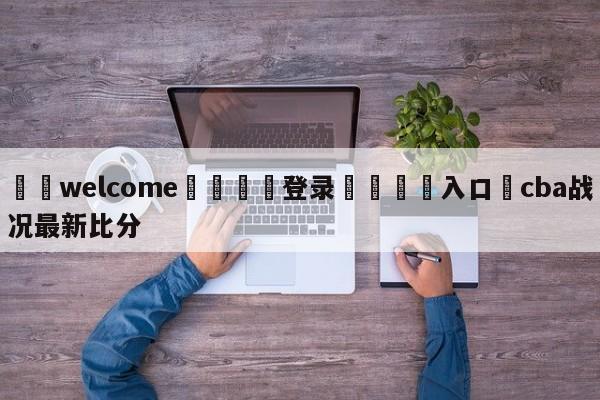 ⚛️welcome👎登录🆚入口✋cba战况最新比分