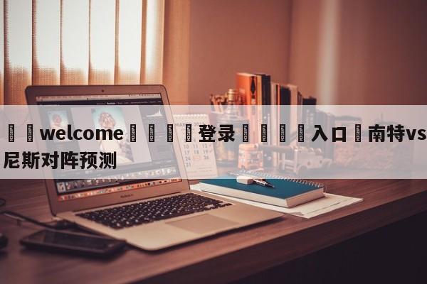 ⚛️welcome👎登录🆚入口✋南特vs尼斯对阵预测