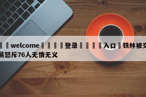 ⚛️welcome👎登录🆚入口✋铁林被交易怒斥76人无情无义