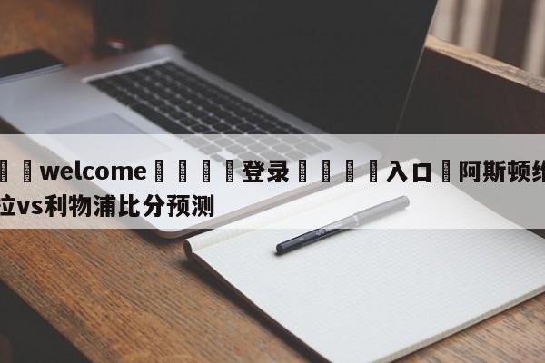 ⚛️welcome👎登录🆚入口✋阿斯顿维拉vs利物浦比分预测