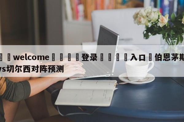 ⚛️welcome👎登录🆚入口✋伯恩茅斯vs切尔西对阵预测