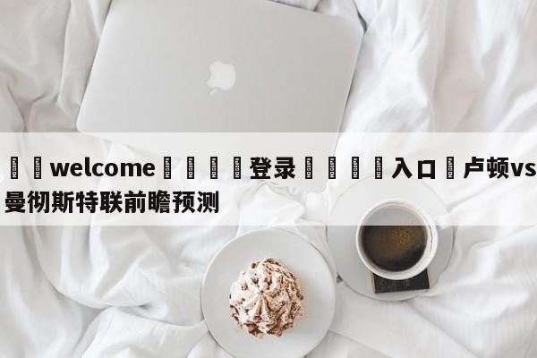 ⚛️welcome👎登录🆚入口✋卢顿vs曼彻斯特联前瞻预测