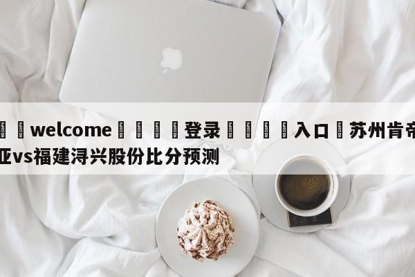 ⚛️welcome👎登录🆚入口✋苏州肯帝亚vs福建浔兴股份比分预测