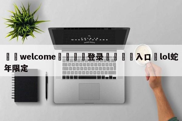 ⚛️welcome👎登录🆚入口✋lol蛇年限定