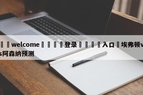 ⚛️welcome👎登录🆚入口✋埃弗顿vs阿森纳预测