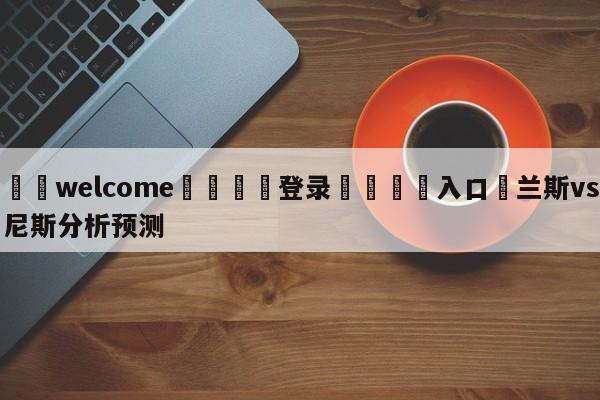 ⚛️welcome👎登录🆚入口✋兰斯vs尼斯分析预测