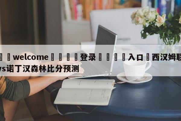 ⚛️welcome👎登录🆚入口✋西汉姆联vs诺丁汉森林比分预测