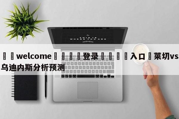 ⚛️welcome👎登录🆚入口✋莱切vs乌迪内斯分析预测