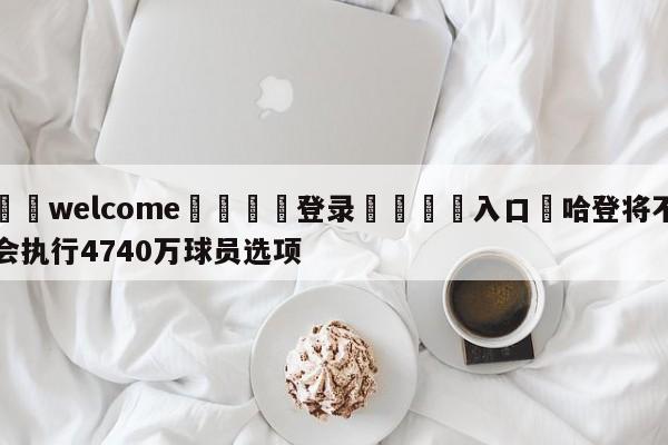 ⚛️welcome👎登录🆚入口✋哈登将不会执行4740万球员选项