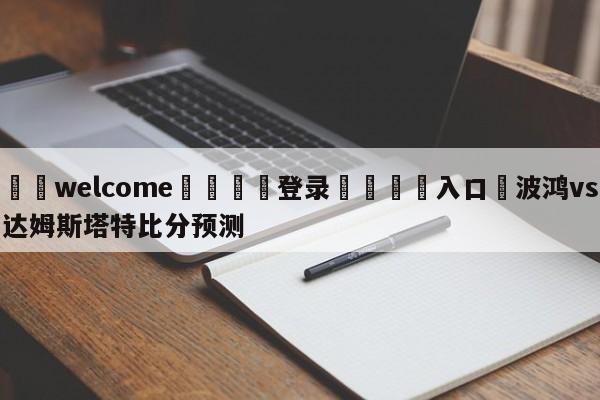 ⚛️welcome👎登录🆚入口✋波鸿vs达姆斯塔特比分预测