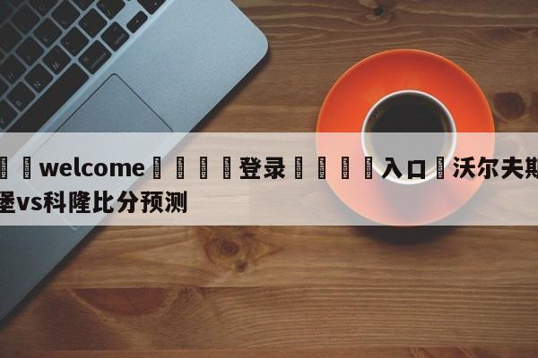 ⚛️welcome👎登录🆚入口✋沃尔夫斯堡vs科隆比分预测