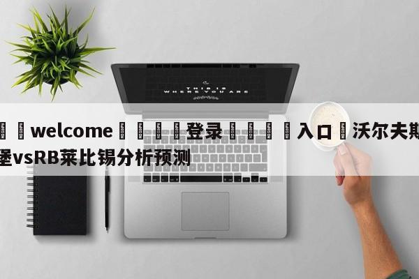 ⚛️welcome👎登录🆚入口✋沃尔夫斯堡vsRB莱比锡分析预测