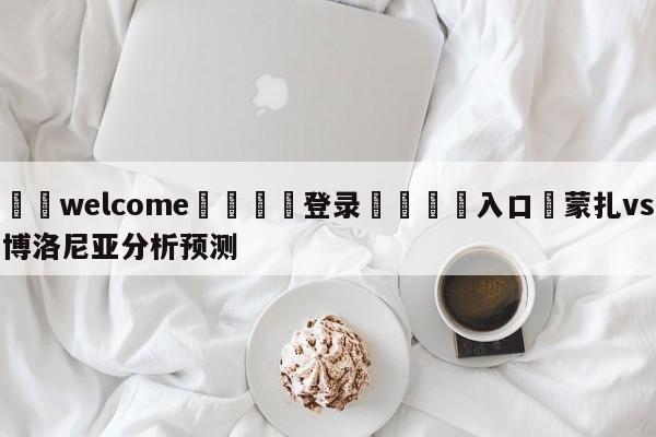 ⚛️welcome👎登录🆚入口✋蒙扎vs博洛尼亚分析预测